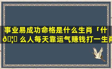 事业易成功命格是什么生肖「什 🦄 么人每天靠运气赚钱打一生肖」